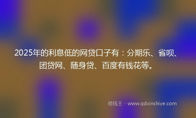 2025年的利息低的网贷口子有：分期乐、省呗、团贷网、随身贷、百度有钱花等。