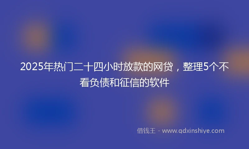 2025年热门二十四小时放款的网贷，整理5个不看负债和征信的软件