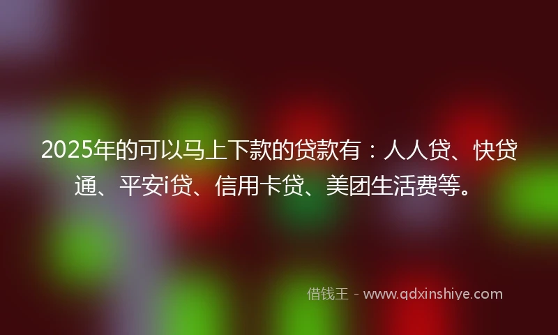 2025年的可以马上下款的贷款有：人人贷、快贷通、平安i贷、信用卡贷、美团生活费等。