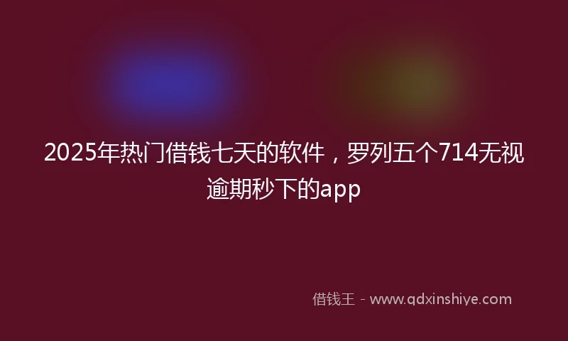 2025年热门借钱七天的软件，罗列五个714无视逾期秒下的app