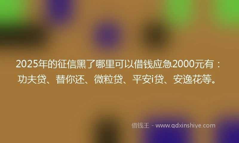 2025年的征信黑了哪里可以借钱应急2000元有：功夫贷、替你还、微粒贷、平安i贷、安逸花等。