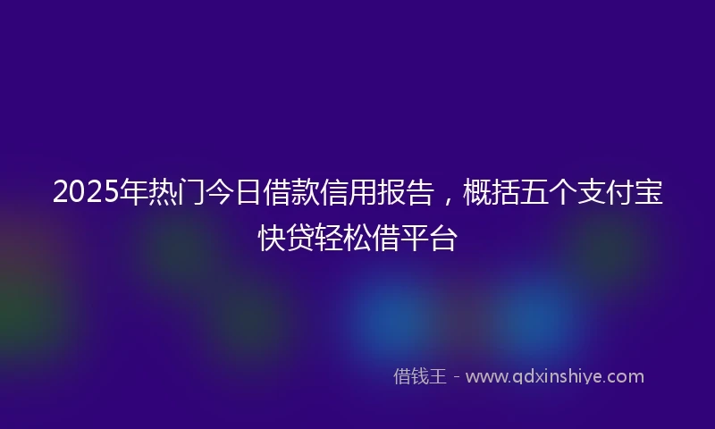 2025年热门今日借款信用报告，概括五个支付宝快贷轻松借平台