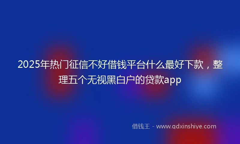 2025年热门征信不好借钱平台什么最好下款，整理五个无视黑白户的贷款app