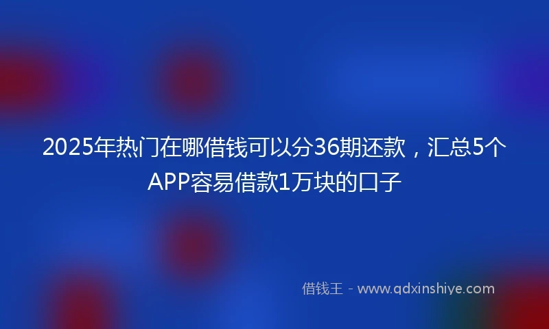 2025年热门在哪借钱可以分36期还款，汇总5个APP容易借款1万块的口子