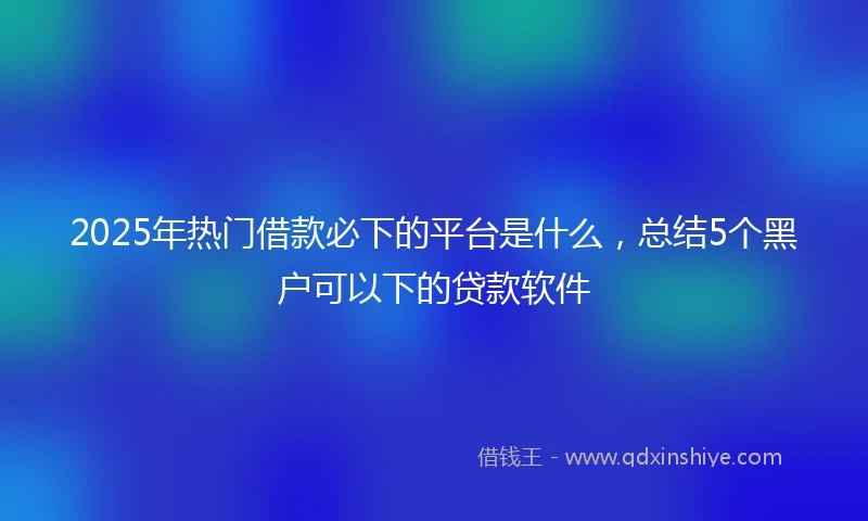 2025年热门借款必下的平台是什么，总结5个黑户可以下的贷款软件