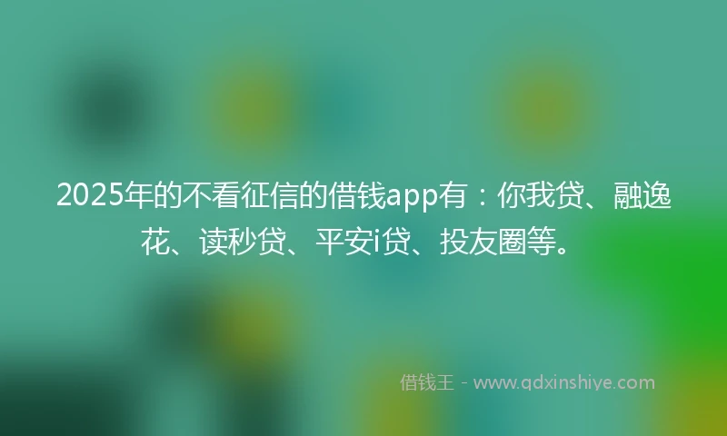 2025年的不看征信的借钱app有：你我贷、融逸花、读秒贷、平安i贷、投友圈等。