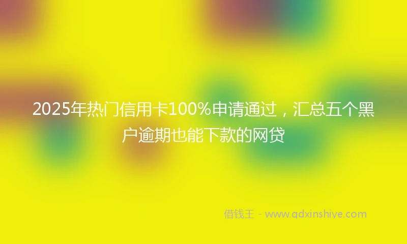 2025年热门信用卡100%申请通过，汇总五个黑户逾期也能下款的网贷