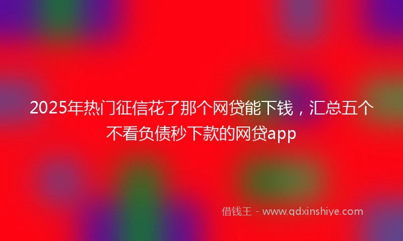 2025年热门征信花了那个网贷能下钱，汇总五个不看负债秒下款的网贷app