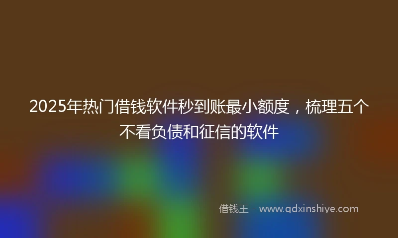 2025年热门借钱软件秒到账最小额度，梳理五个不看负债和征信的软件