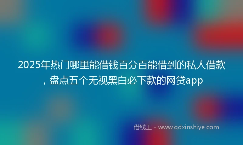 2025年热门哪里能借钱百分百能借到的私人借款，盘点五个无视黑白必下款的网贷app