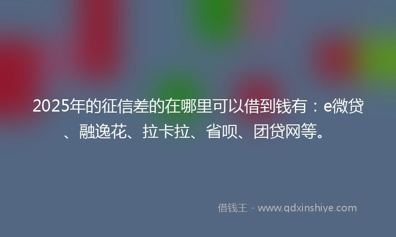 2025年的征信差的在哪里可以借到钱有：e微贷、融逸花、拉卡拉、省呗、团贷网等。