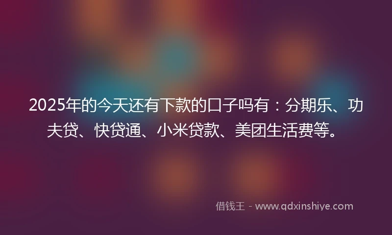 2025年的今天还有下款的口子吗有：分期乐、功夫贷、快贷通、小米贷款、美团生活费等。