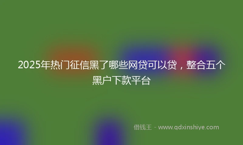 2025年热门征信黑了哪些网贷可以贷，整合五个黑户下款平台