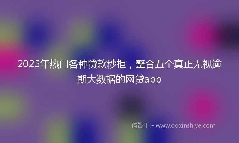 2025年热门各种贷款秒拒，整合五个真正无视逾期大数据的网贷app