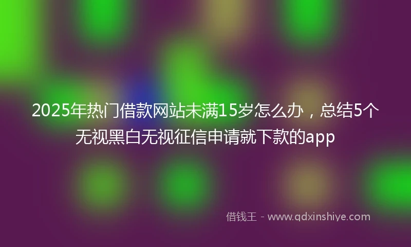 2025年热门借款网站未满15岁怎么办，总结5个无视黑白无视征信申请就下款的app