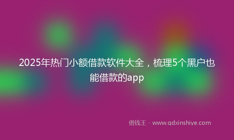 2025年热门小额借款软件大全，梳理5个黑户也能借款的app