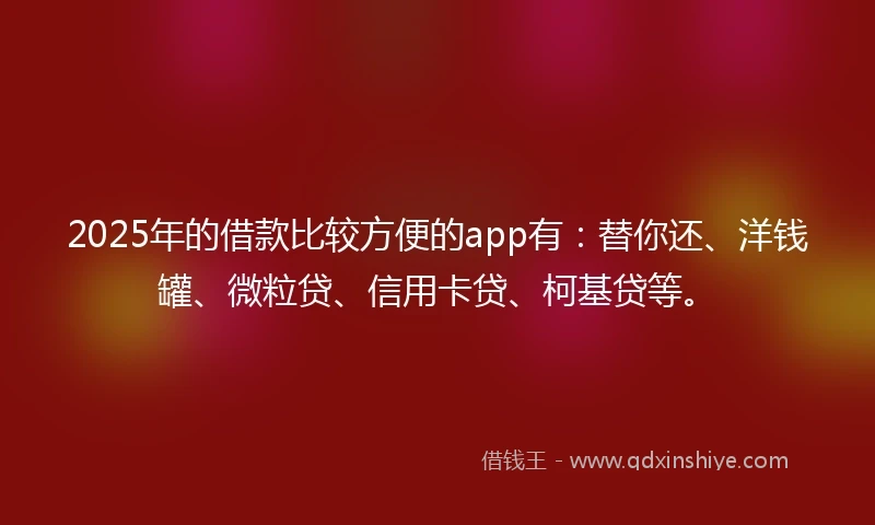 2025年的借款比较方便的app有：替你还、洋钱罐、微粒贷、信用卡贷、柯基贷等。