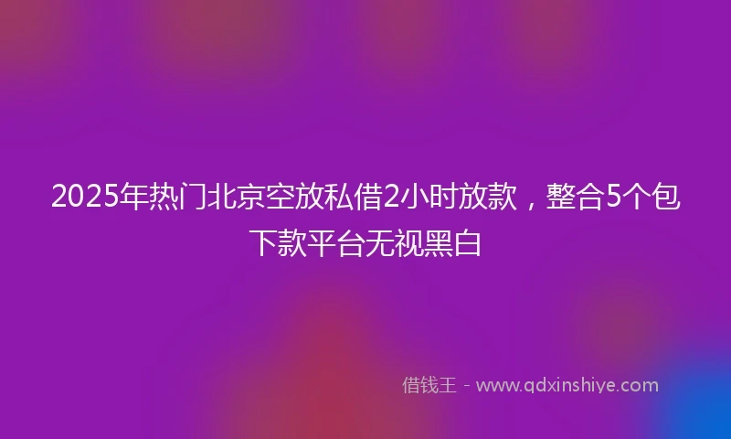2025年热门北京空放私借2小时放款，整合5个包下款平台无视黑白