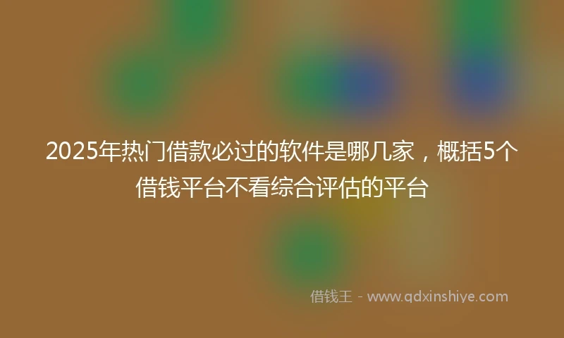 2025年热门借款必过的软件是哪几家，概括5个借钱平台不看综合评估的平台