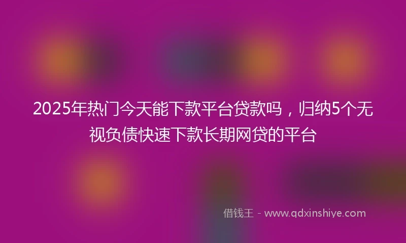 2025年热门今天能下款平台贷款吗，归纳5个无视负债快速下款长期网贷的平台