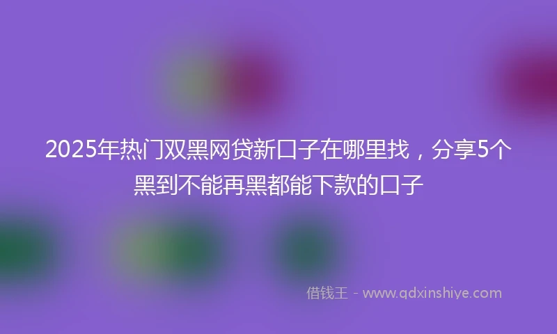 2025年热门双黑网贷新口子在哪里找，分享5个黑到不能再黑都能下款的口子