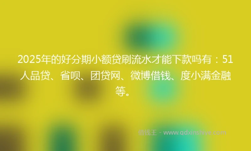 2025年的好分期小额贷刷流水才能下款吗有：51人品贷、省呗、团贷网、微博借钱、度小满金融等。