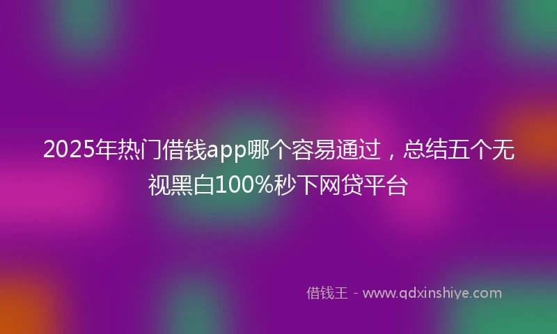 2025年热门借钱app哪个容易通过，总结五个无视黑白100%秒下网贷平台