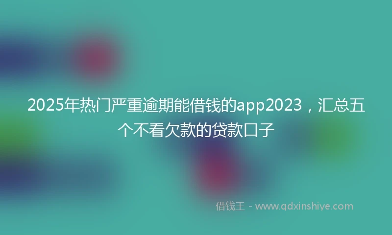2025年热门严重逾期能借钱的app2023，汇总五个不看欠款的贷款口子