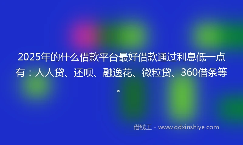 2025年的什么借款平台最好借款通过利息低一点有：人人贷、还呗、融逸花、微粒贷、360借条等。
