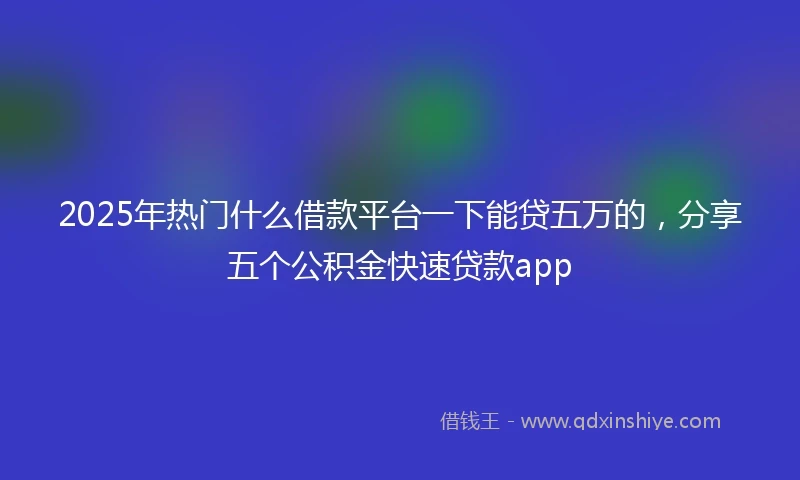2025年热门什么借款平台一下能贷五万的，分享五个公积金快速贷款app