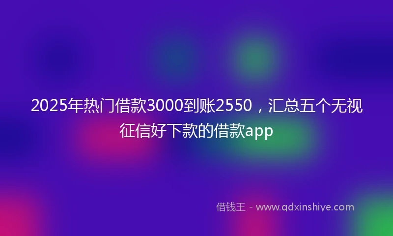 2025年热门借款3000到账2550，汇总五个无视征信好下款的借款app