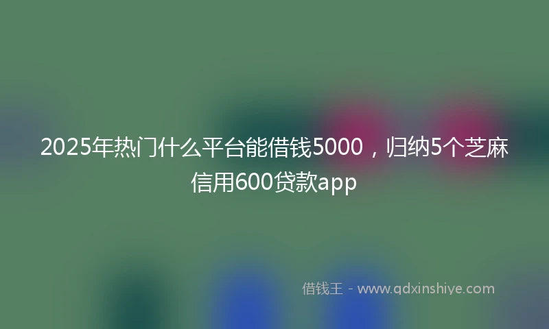2025年热门什么平台能借钱5000，归纳5个芝麻信用600贷款app