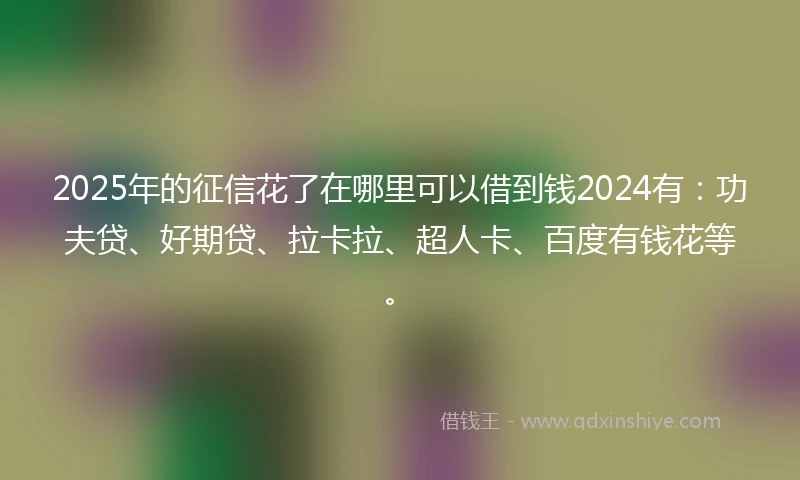 2025年的征信花了在哪里可以借到钱2024有：功夫贷、好期贷、拉卡拉、超人卡、百度有钱花等。