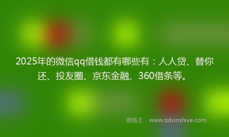 2025年的微信qq借钱都有哪些有：人人贷、替你还、投友圈、京东金融、360借条等。
