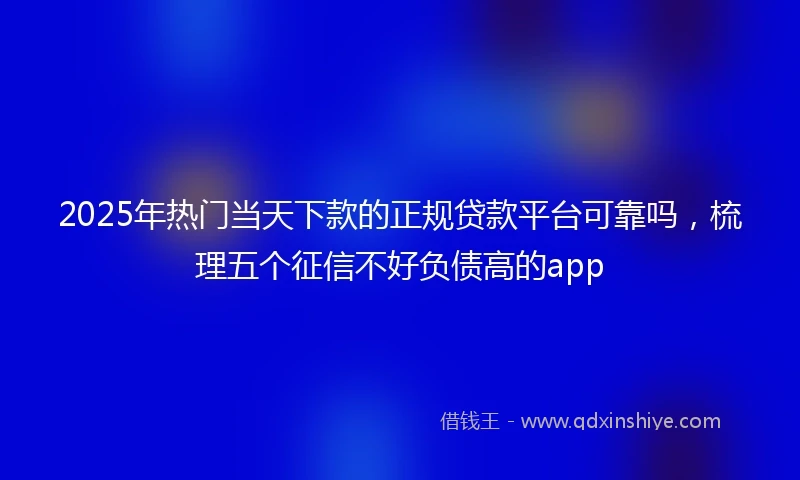 2025年热门当天下款的正规贷款平台可靠吗，梳理五个征信不好负债高的app