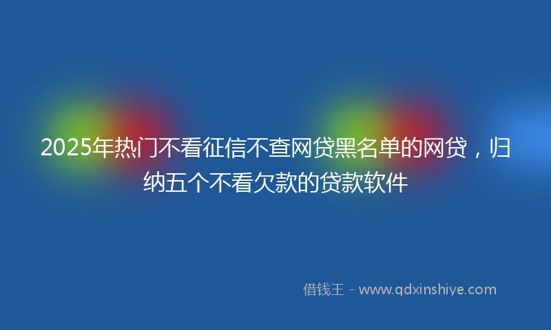 2025年热门不看征信不查网贷黑名单的网贷，归纳五个不看欠款的贷款软件