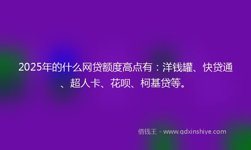 2025年的什么网贷额度高点有：洋钱罐、快贷通、超人卡、花呗、柯基贷等。