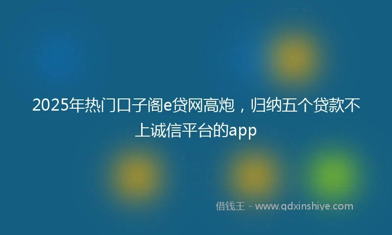 2025年热门口子阁e贷网高炮，归纳五个贷款不上诚信平台的app