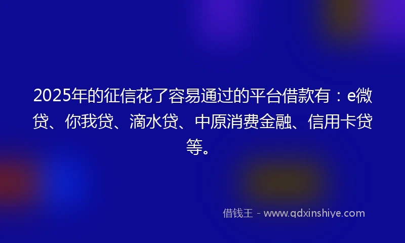 2025年的征信花了容易通过的平台借款有：e微贷、你我贷、滴水贷、中原消费金融、信用卡贷等。