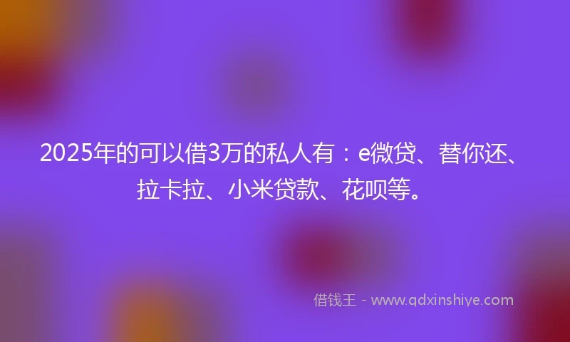 2025年的可以借3万的私人有：e微贷、替你还、拉卡拉、小米贷款、花呗等。