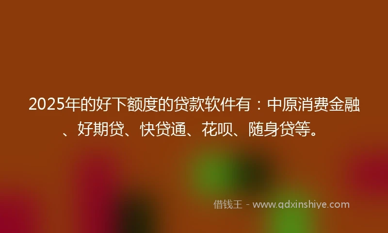 2025年的好下额度的贷款软件有：中原消费金融、好期贷、快贷通、花呗、随身贷等。