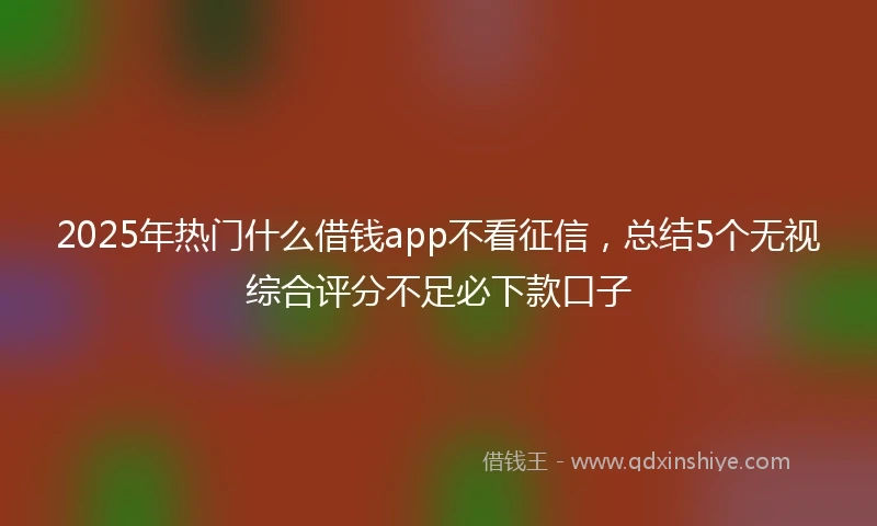 2025年热门什么借钱app不看征信，总结5个无视综合评分不足必下款口子
