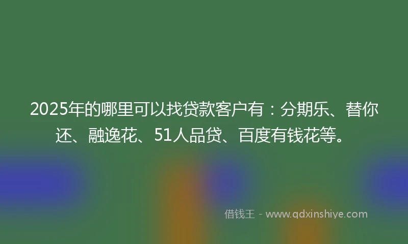 2025年的哪里可以找贷款客户有：分期乐、替你还、融逸花、51人品贷、百度有钱花等。
