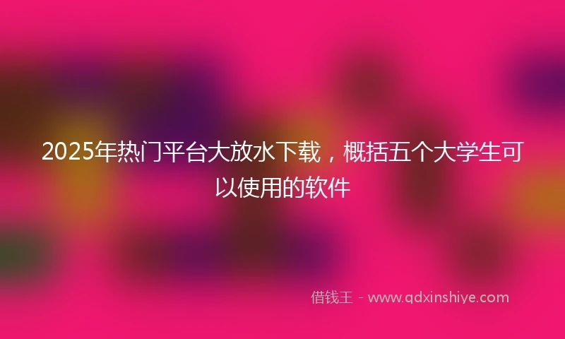 2025年热门平台大放水下载，概括五个大学生可以使用的软件