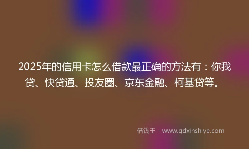 2025年的信用卡怎么借款最正确的方法有：你我贷、快贷通、投友圈、京东金融、柯基贷等。