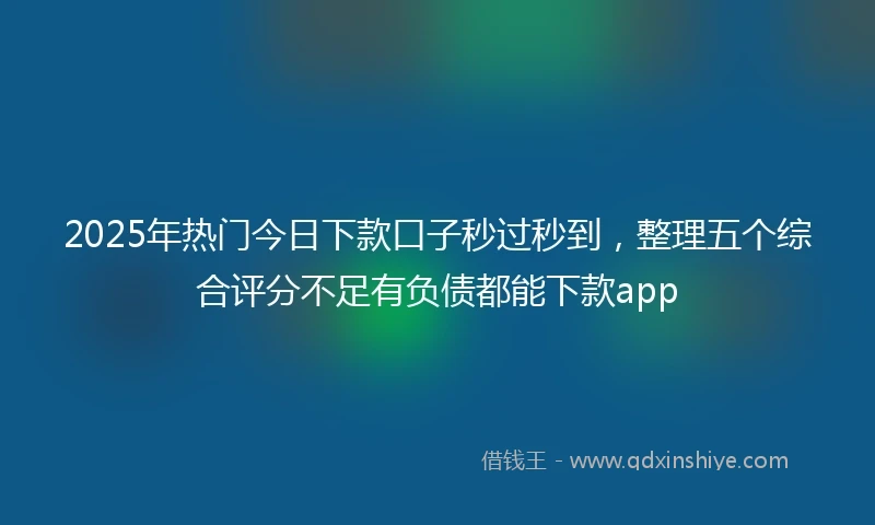 2025年热门今日下款口子秒过秒到，整理五个综合评分不足有负债都能下款app