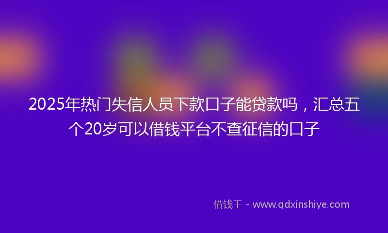 2025年热门失信人员下款口子能贷款吗，汇总五个20岁可以借钱平台不查征信的口子