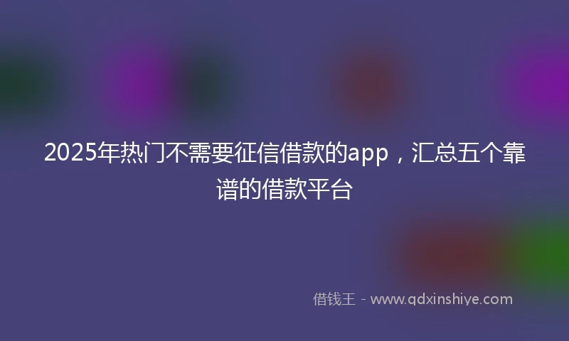2025年热门不需要征信借款的app，汇总五个靠谱的借款平台
