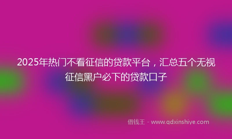2025年热门不看征信的贷款平台，汇总五个无视征信黑户必下的贷款口子
