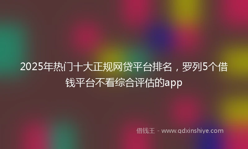 2025年热门十大正规网贷平台排名，罗列5个借钱平台不看综合评估的app